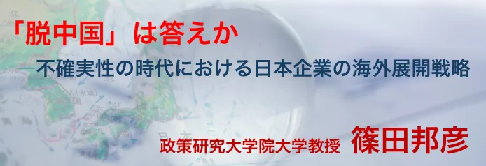 「脱中国」は答えか―不確実性の時代における日本企業の海外展開戦略　政策研究大学院大学教授　篠田邦彦