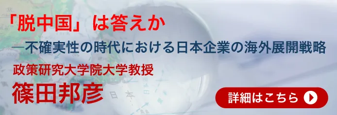 「脱中国」は答えか―不確実性の時代における日本企業の海外展開戦略　政策研究大学院大学教授　篠田邦彦